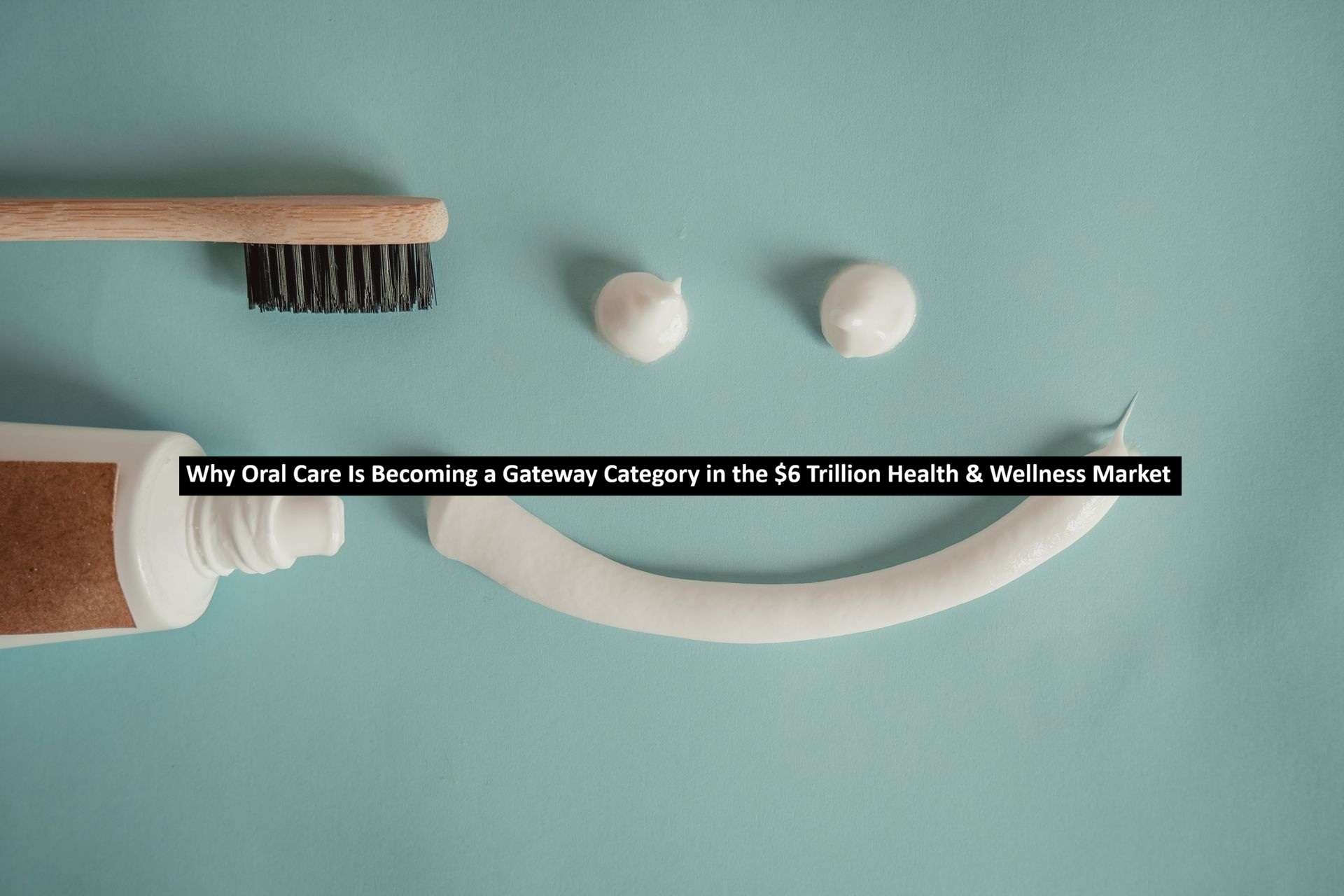 Why Oral Care Is Becoming a Gateway Category in the $6 Trillion Health & Wellness Market